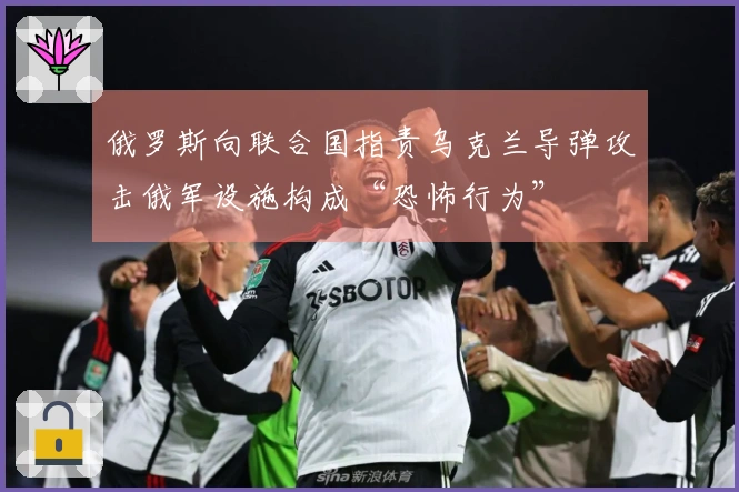 俄罗斯向联合国指责乌克兰导弹攻击俄军设施构成“恐怖行为”