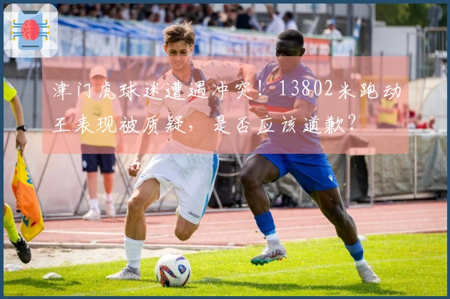 津门虎球迷遭遇冲突！13802米跑动王表现被质疑，是否应该道歉？