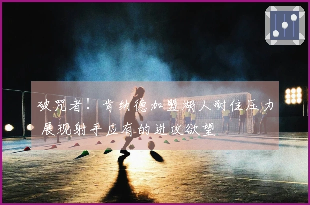 破咒者！肯纳德加盟湖人耐住压力 展现射手应有的进攻欲望