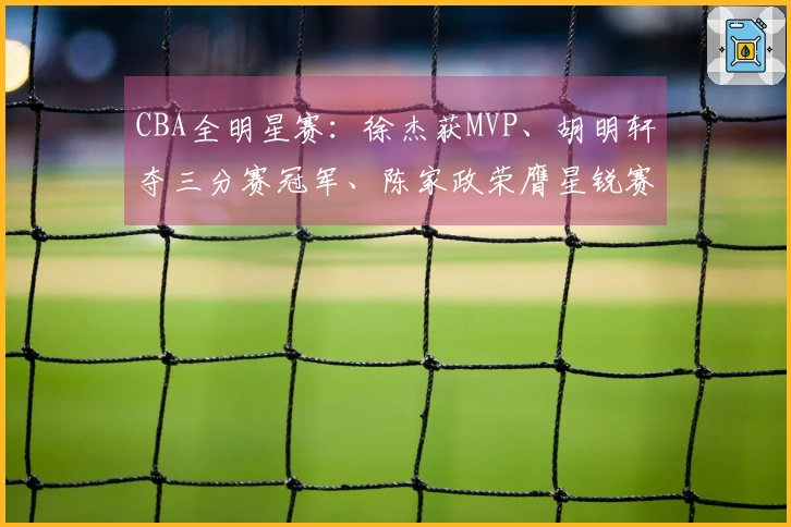 CBA全明星赛：徐杰获MVP、胡明轩夺三分赛冠军、陈家政荣膺星锐赛MVP
