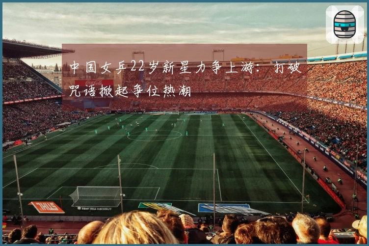 中国女乒22岁新星力争上游:打破咒语掀起争位热潮