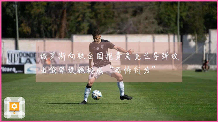 俄罗斯向联合国指责乌克兰导弹攻击俄军设施构成“恐怖行为”