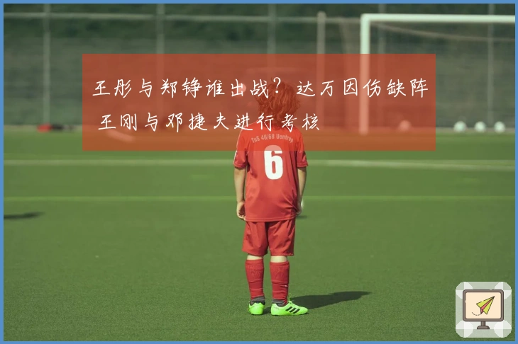 王彤与郑铮谁出战？达万因伤缺阵 王刚与邓捷夫进行考核