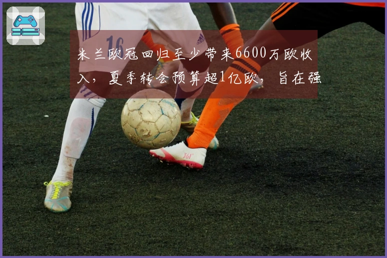 米兰欧冠回归至少带来6600万欧收入，夏季转会预算超1亿欧，旨在强化核心阵容