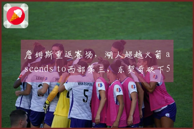 詹姆斯重返赛场，湖人超越火箭 ascends to西部第三，东契奇砍下51分