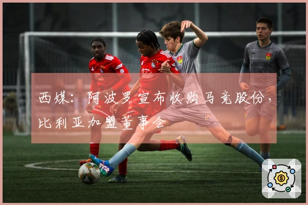 西媒:阿波罗宣布收购马竞股份,比利亚加盟董事会
