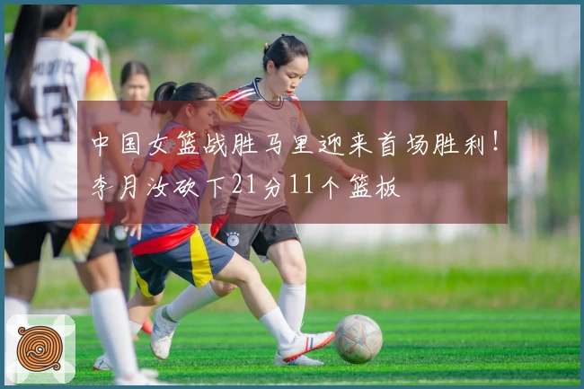 中国女篮战胜马里迎来首场胜利!李月汝砍下21分11个篮板