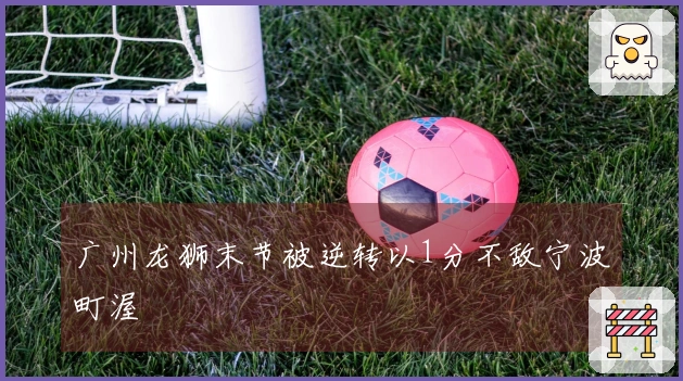 广州龙狮末节被逆转以1分不敌宁波町渥