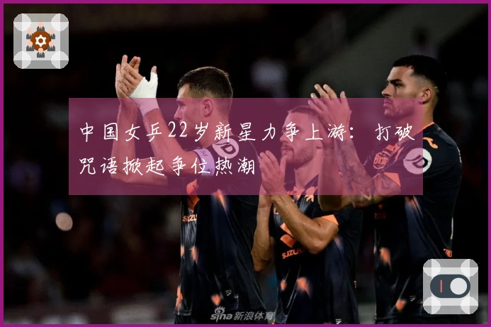 中国女乒22岁新星力争上游：打破咒语掀起争位热潮