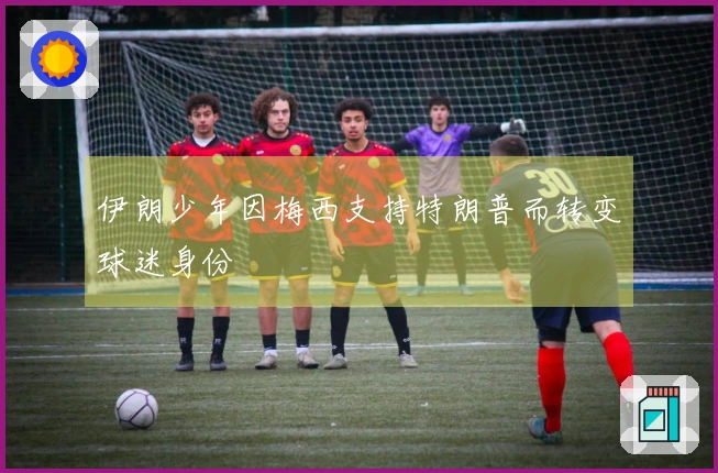 伊朗少年因梅西支持特朗普而转变球迷身份