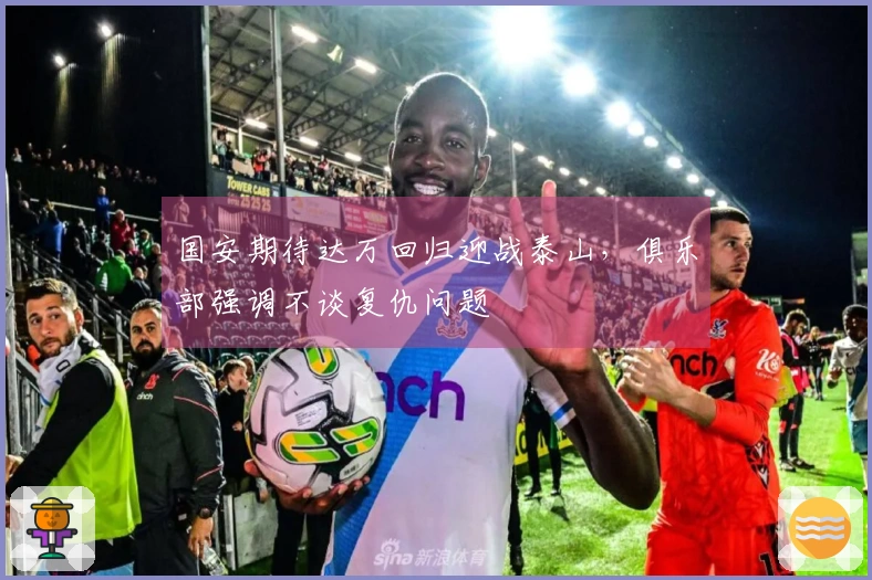 国安期待达万回归迎战泰山，俱乐部强调不谈复仇问题