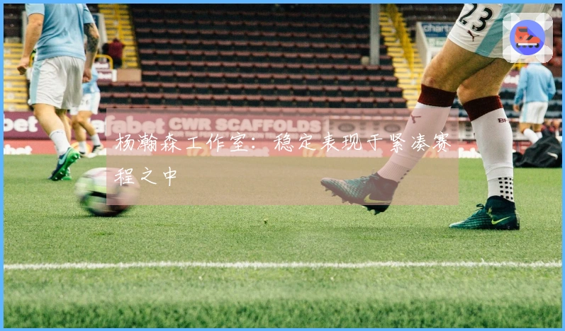 杨瀚森工作室：稳定表现于紧凑赛程之中