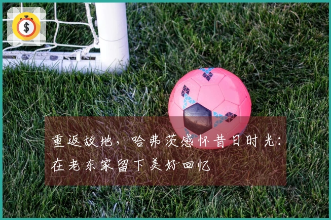 重返故地，哈弗茨感怀昔日时光：在老东家留下美好回忆