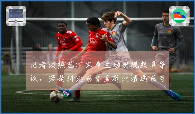 记者谈热巴：末节主动犯规颇具争议，若是科比或克莱有此遭遇或可得满分