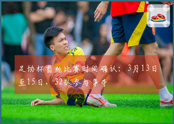 足协杯首轮比赛时间确认：3月13日至15日，32队参与争夺