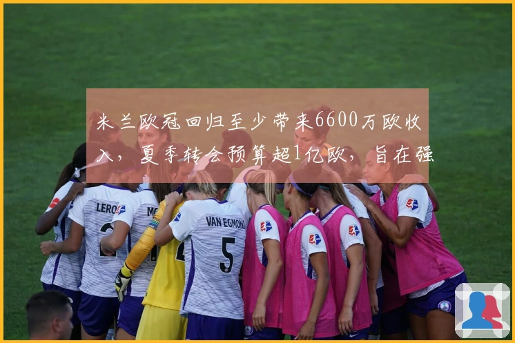 米兰欧冠回归至少带来6600万欧收入，夏季转会预算超1亿欧，旨在强化核心阵容