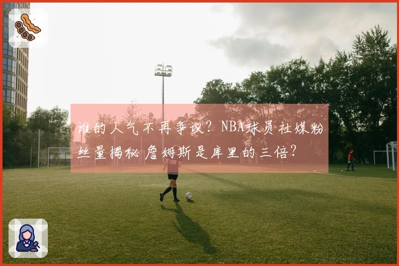 谁的人气不再争议？NBA球员社媒粉丝量揭秘 詹姆斯是库里的三倍？