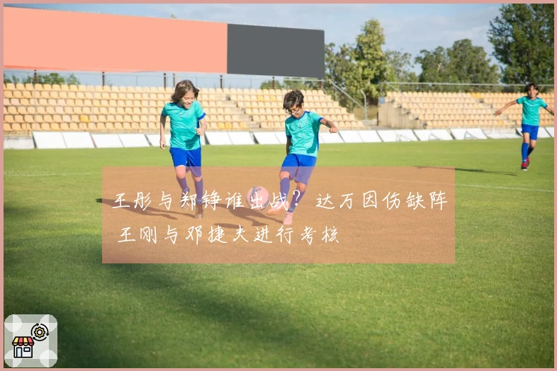 王彤与郑铮谁出战？达万因伤缺阵 王刚与邓捷夫进行考核