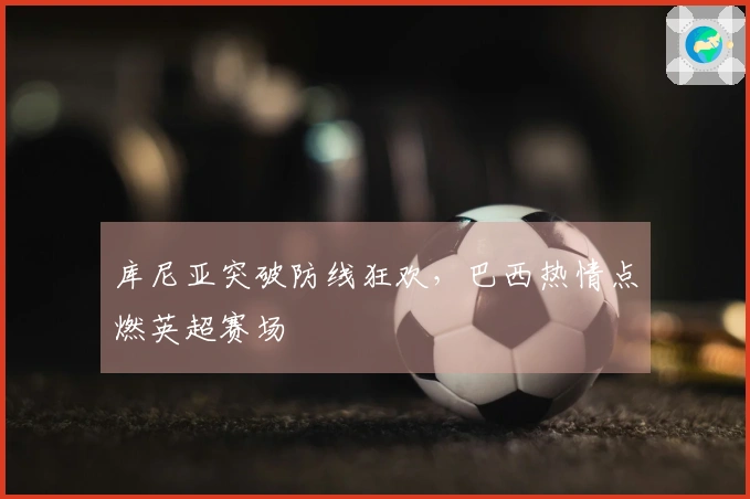 库尼亚突破防线狂欢，巴西热情点燃英超赛场