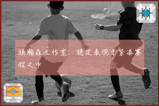 杨瀚森工作室：稳定表现于紧凑赛程之中