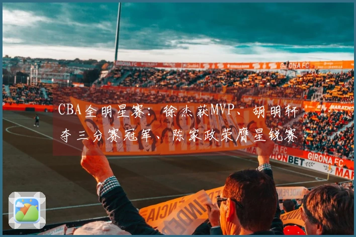 CBA全明星赛：徐杰获MVP、胡明轩夺三分赛冠军、陈家政荣膺星锐赛MVP