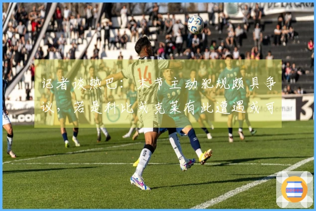 记者谈热巴：末节主动犯规颇具争议，若是科比或克莱有此遭遇或可得满分